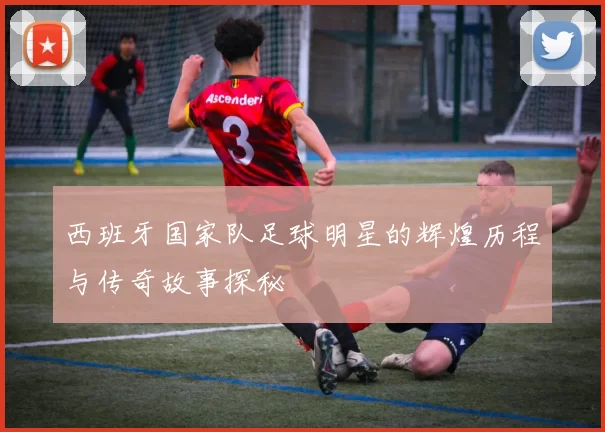 西班牙国家队足球明星的辉煌历程与传奇故事探秘