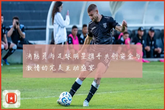 消防员与足球明星携手共创安全与激情的完美互动盛宴