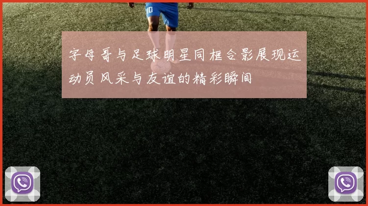 字母哥与足球明星同框合影展现运动员风采与友谊的精彩瞬间