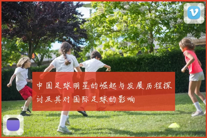 中国足球明星的崛起与发展历程探讨及其对国际足球的影响