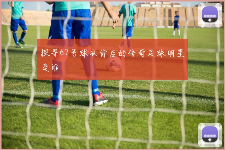 探寻67号球衣背后的传奇足球明星是谁