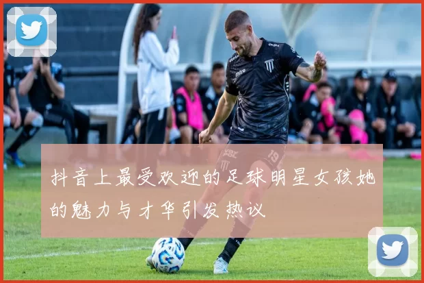 抖音上最受欢迎的足球明星女孩她的魅力与才华引发热议