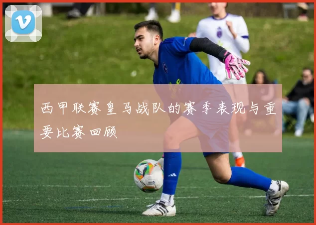 西甲联赛皇马战队的赛季表现与重要比赛回顾