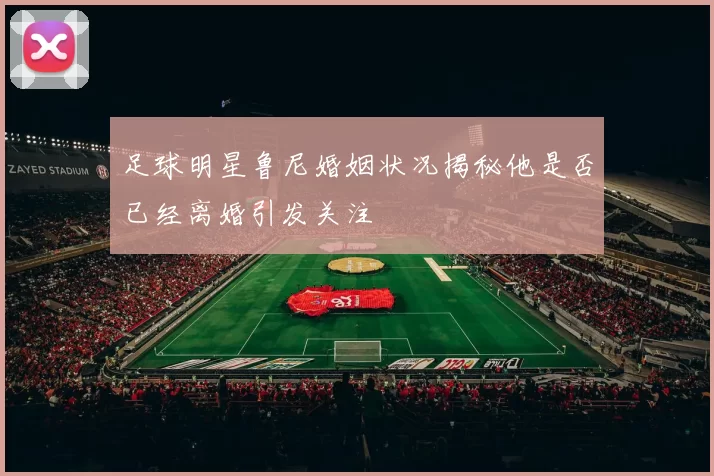 足球明星鲁尼婚姻状况揭秘他是否已经离婚引发关注